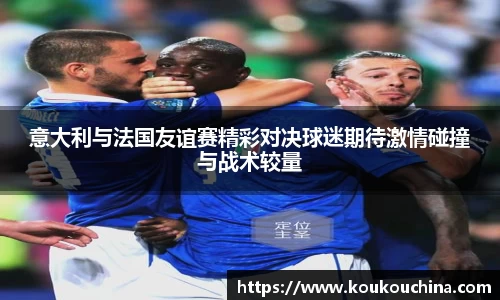 意大利与法国友谊赛精彩对决球迷期待激情碰撞与战术较量
